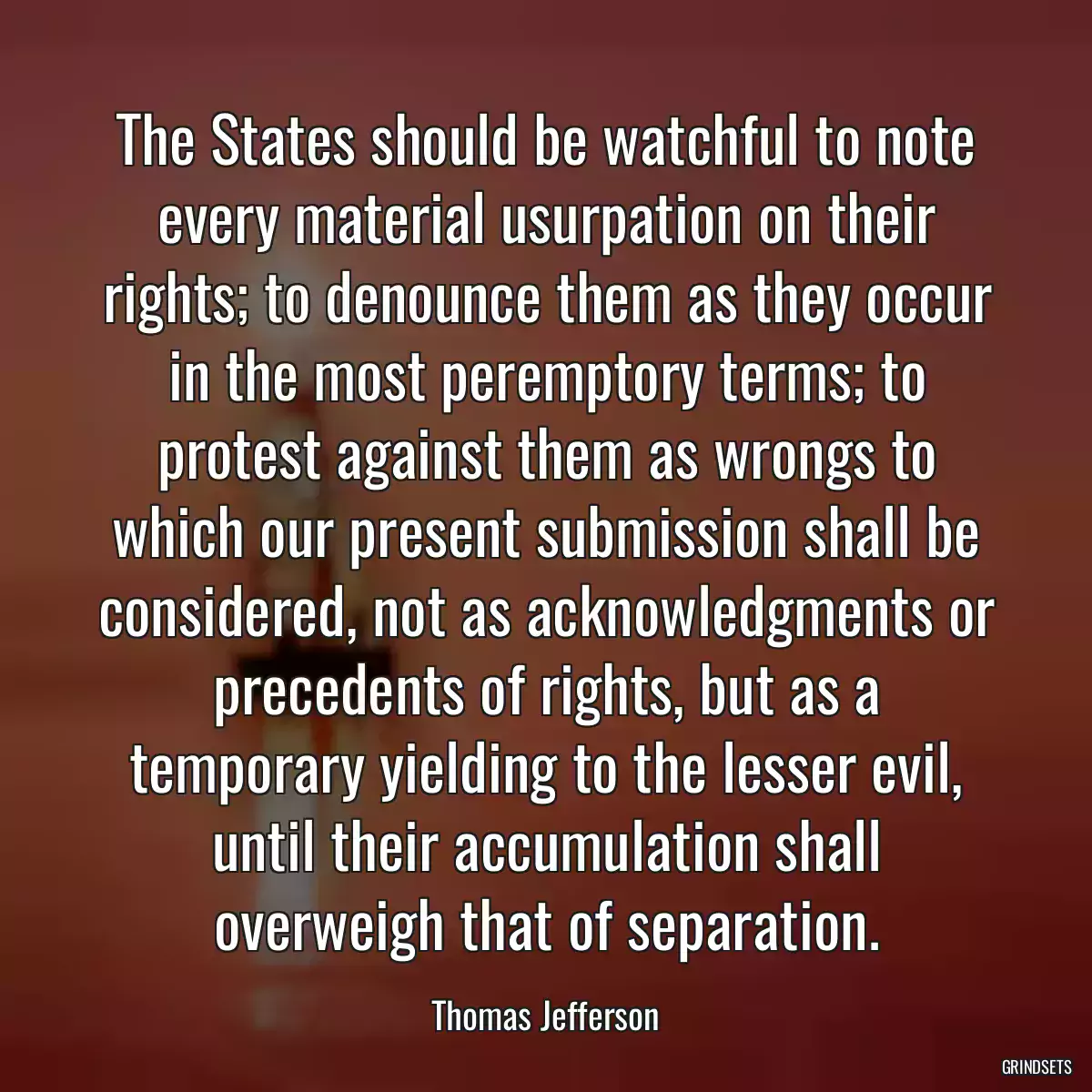 The States should be watchful to note every material usurpation on their rights; to denounce them as they occur in the most peremptory terms; to protest against them as wrongs to which our present submission shall be considered, not as acknowledgments or precedents of rights, but as a temporary yielding to the lesser evil, until their accumulation shall overweigh that of separation.