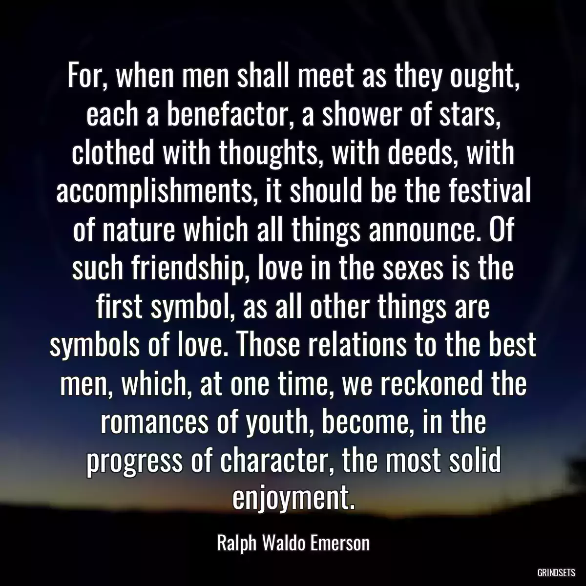 For, when men shall meet as they ought, each a benefactor, a shower of stars, clothed with thoughts, with deeds, with accomplishments, it should be the festival of nature which all things announce. Of such friendship, love in the sexes is the first symbol, as all other things are symbols of love. Those relations to the best men, which, at one time, we reckoned the romances of youth, become, in the progress of character, the most solid enjoyment.