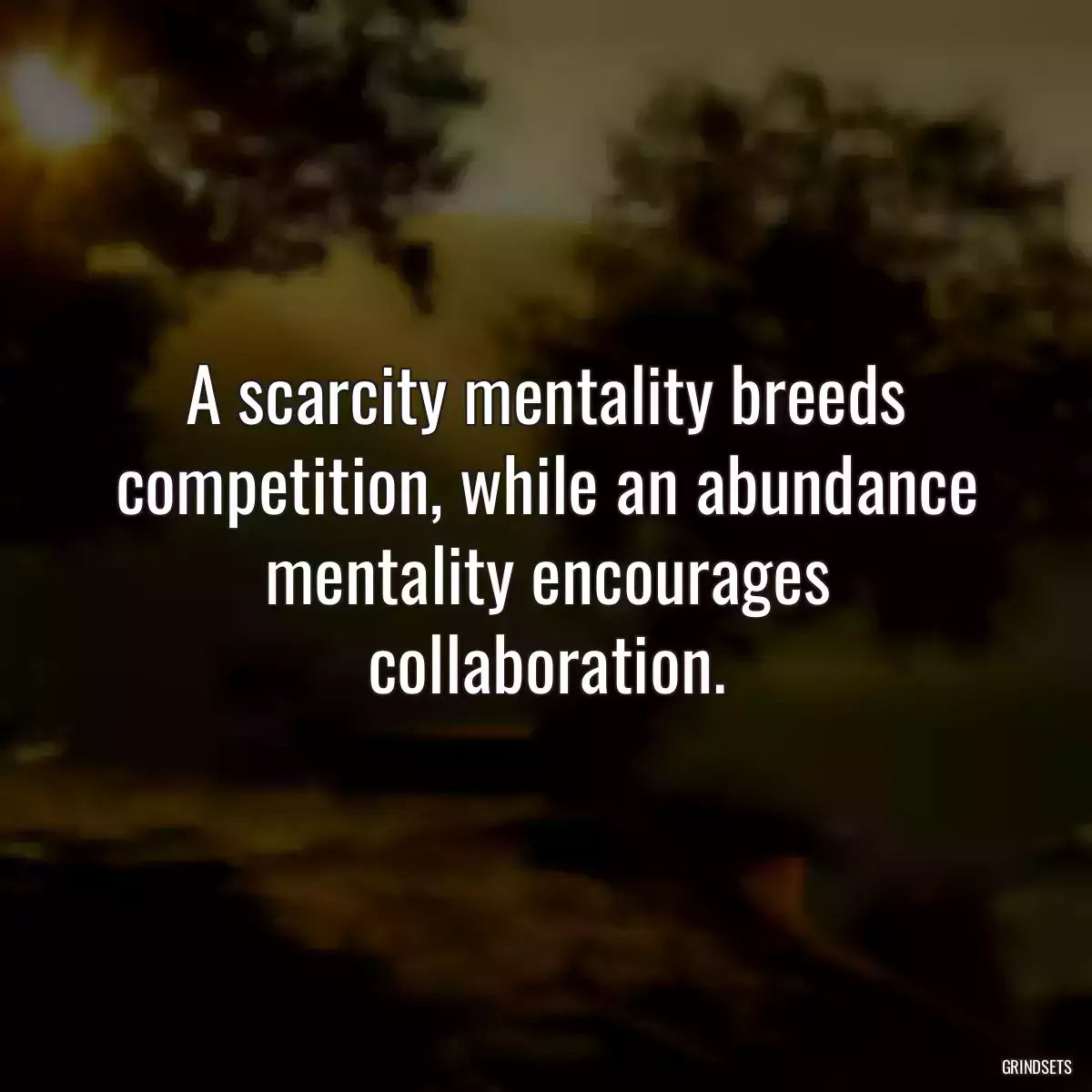 A scarcity mentality breeds competition, while an abundance mentality encourages collaboration.