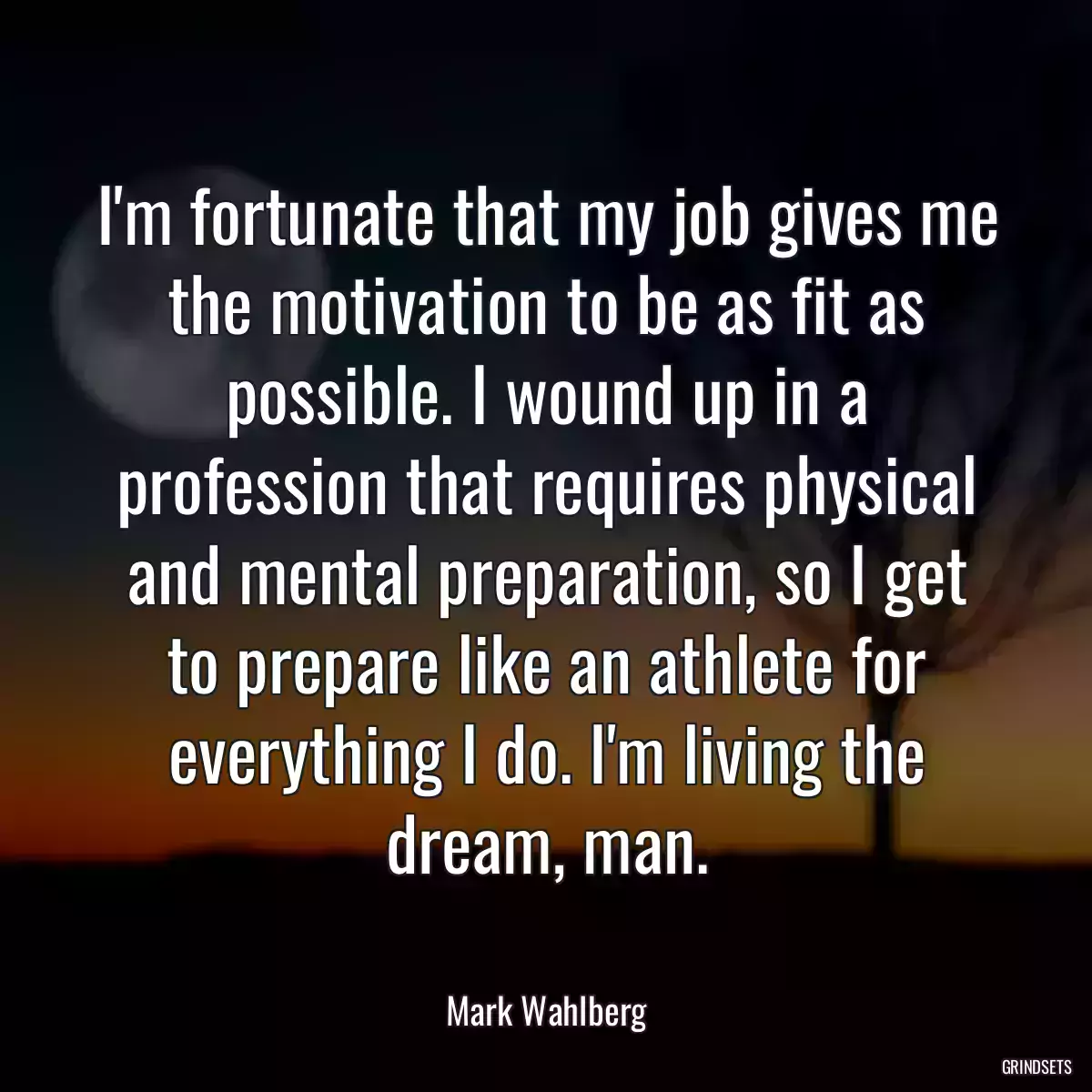 I\'m fortunate that my job gives me the motivation to be as fit as possible. I wound up in a profession that requires physical and mental preparation, so I get to prepare like an athlete for everything I do. I\'m living the dream, man.