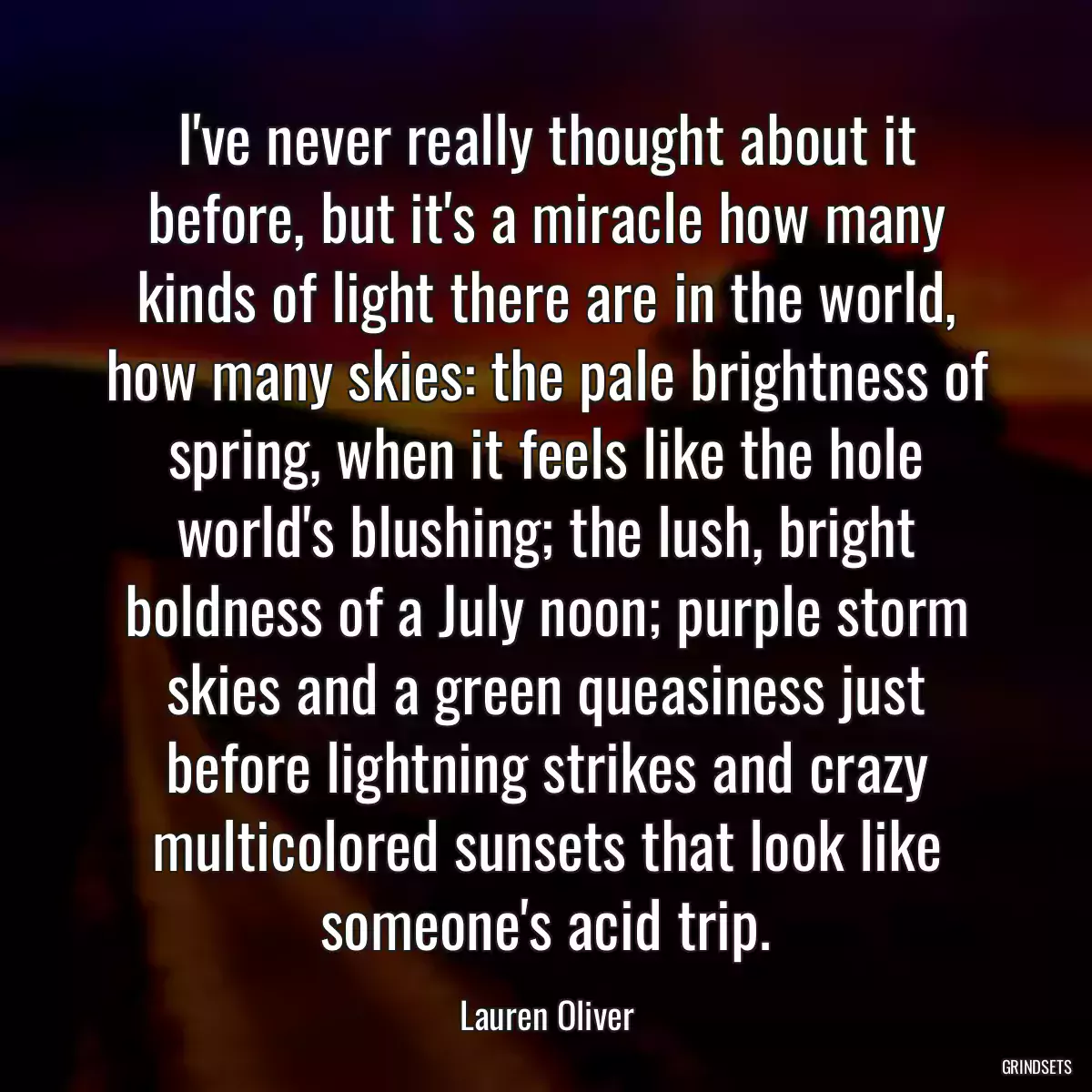 I\'ve never really thought about it before, but it\'s a miracle how many kinds of light there are in the world, how many skies: the pale brightness of spring, when it feels like the hole world\'s blushing; the lush, bright boldness of a July noon; purple storm skies and a green queasiness just before lightning strikes and crazy multicolored sunsets that look like someone\'s acid trip.