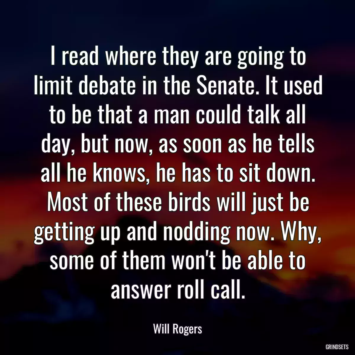 I read where they are going to limit debate in the Senate. It used to be that a man could talk all day, but now, as soon as he tells all he knows, he has to sit down. Most of these birds will just be getting up and nodding now. Why, some of them won\'t be able to answer roll call.