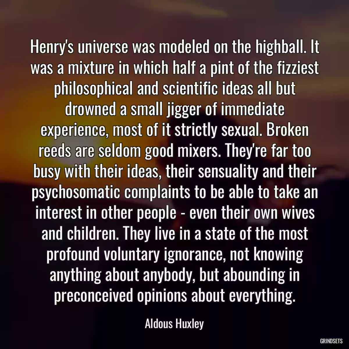 Henry\'s universe was modeled on the highball. It was a mixture in which half a pint of the fizziest philosophical and scientific ideas all but drowned a small jigger of immediate experience, most of it strictly sexual. Broken reeds are seldom good mixers. They\'re far too busy with their ideas, their sensuality and their psychosomatic complaints to be able to take an interest in other people - even their own wives and children. They live in a state of the most profound voluntary ignorance, not knowing anything about anybody, but abounding in preconceived opinions about everything.