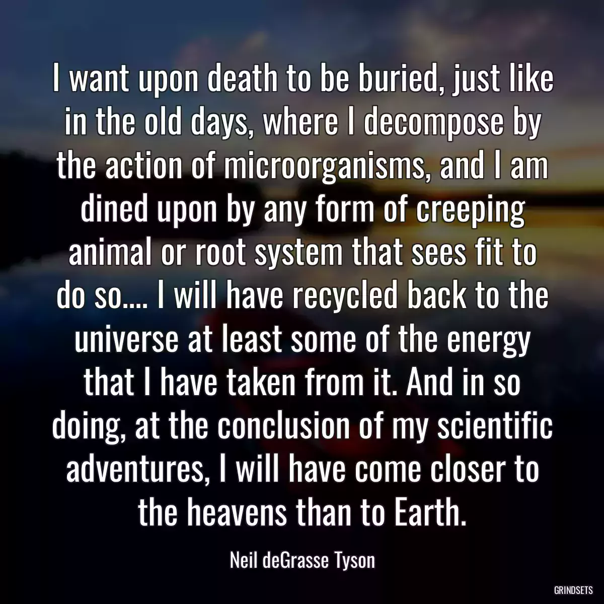 I want upon death to be buried, just like in the old days, where I decompose by the action of microorganisms, and I am dined upon by any form of creeping animal or root system that sees fit to do so.... I will have recycled back to the universe at least some of the energy that I have taken from it. And in so doing, at the conclusion of my scientific adventures, I will have come closer to the heavens than to Earth.