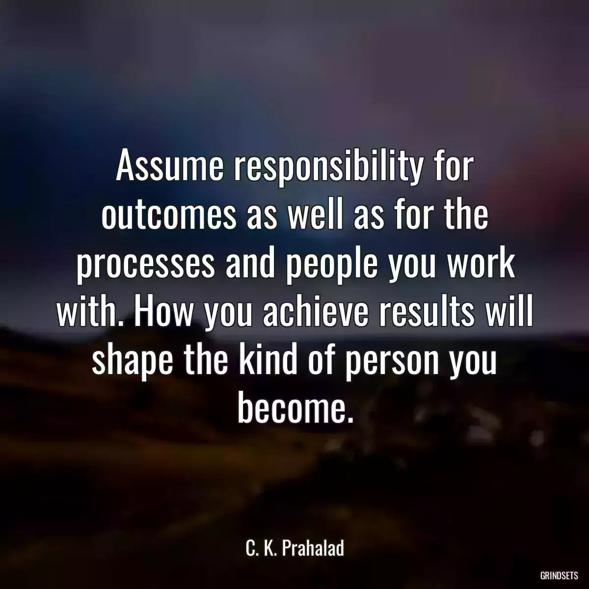 Assume responsibility for outcomes as well as for the processes and people you work with. How you achieve results will shape the kind of person you become.