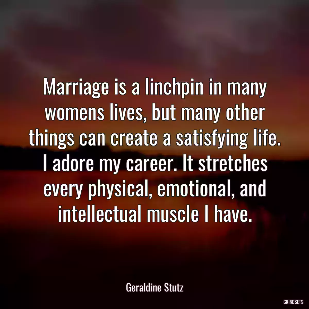 Marriage is a linchpin in many womens lives, but many other things can create a satisfying life. I adore my career. It stretches every physical, emotional, and intellectual muscle I have.