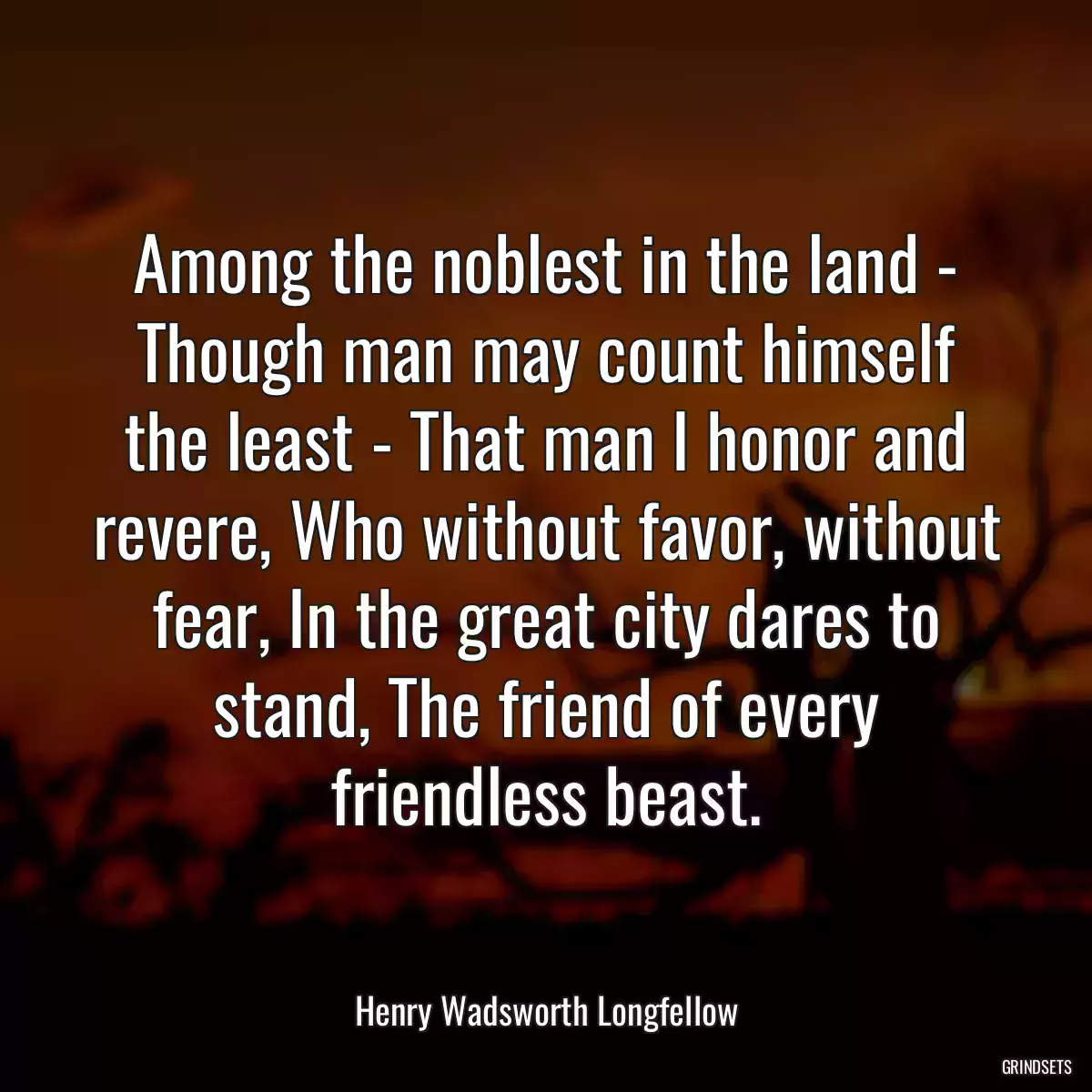 Among the noblest in the land - Though man may count himself the least - That man I honor and revere, Who without favor, without fear, In the great city dares to stand, The friend of every friendless beast.