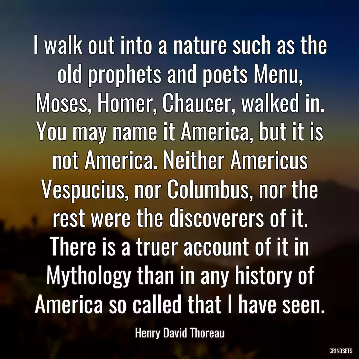 I walk out into a nature such as the old prophets and poets Menu, Moses, Homer, Chaucer, walked in. You may name it America, but it is not America. Neither Americus Vespucius, nor Columbus, nor the rest were the discoverers of it. There is a truer account of it in Mythology than in any history of America so called that I have seen.