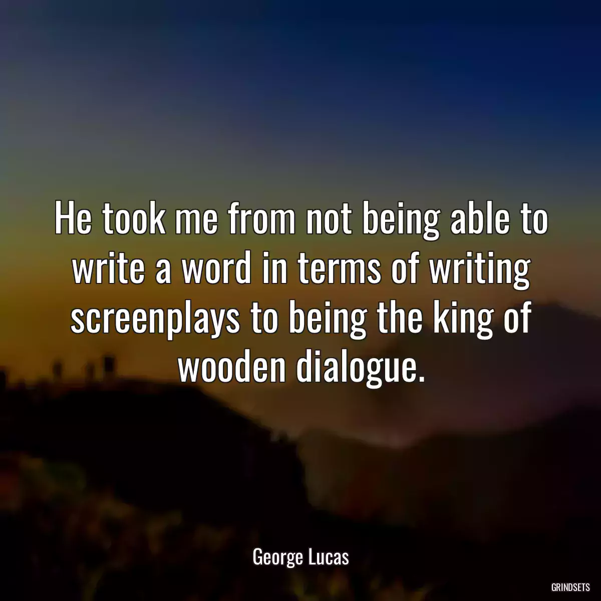 He took me from not being able to write a word in terms of writing screenplays to being the king of wooden dialogue.