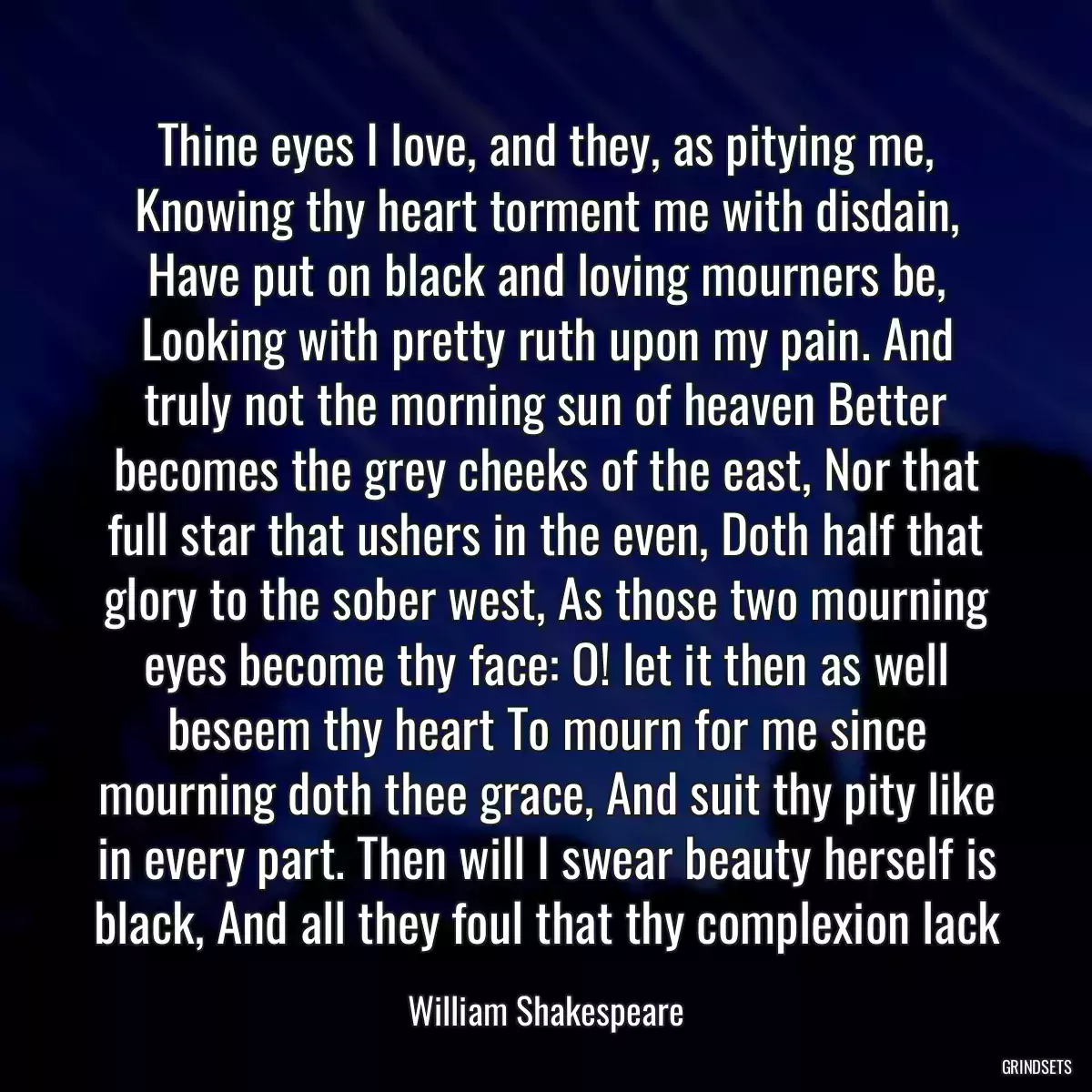 Thine eyes I love, and they, as pitying me, Knowing thy heart torment me with disdain, Have put on black and loving mourners be, Looking with pretty ruth upon my pain. And truly not the morning sun of heaven Better becomes the grey cheeks of the east, Nor that full star that ushers in the even, Doth half that glory to the sober west, As those two mourning eyes become thy face: O! let it then as well beseem thy heart To mourn for me since mourning doth thee grace, And suit thy pity like in every part. Then will I swear beauty herself is black, And all they foul that thy complexion lack