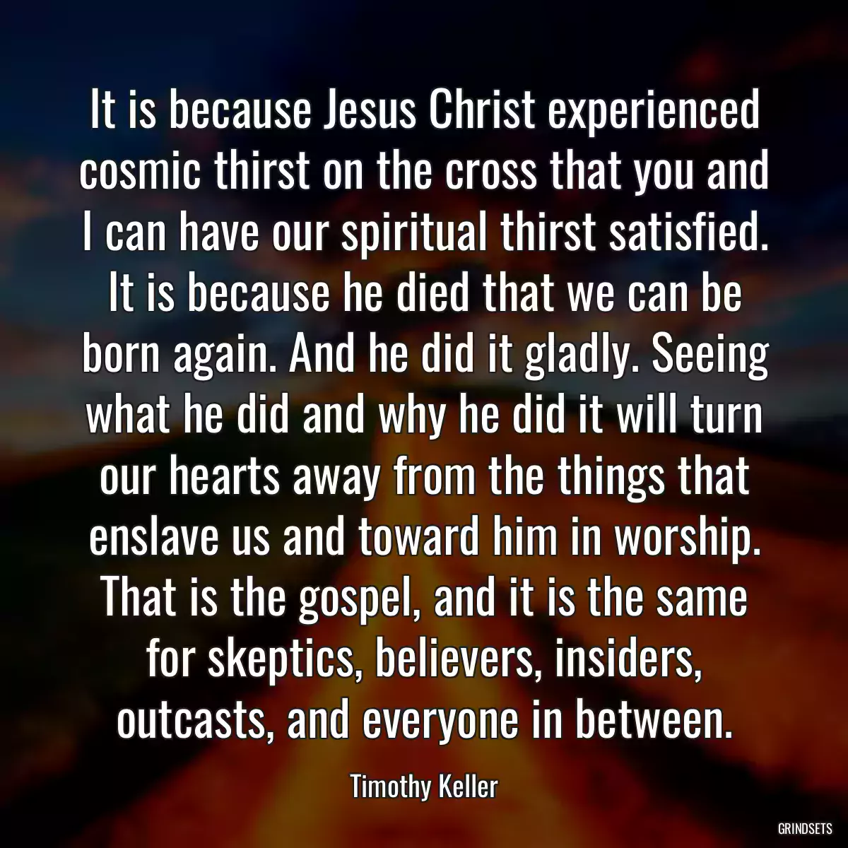 It is because Jesus Christ experienced cosmic thirst on the cross that you and I can have our spiritual thirst satisfied. It is because he died that we can be born again. And he did it gladly. Seeing what he did and why he did it will turn our hearts away from the things that enslave us and toward him in worship. That is the gospel, and it is the same for skeptics, believers, insiders, outcasts, and everyone in between.