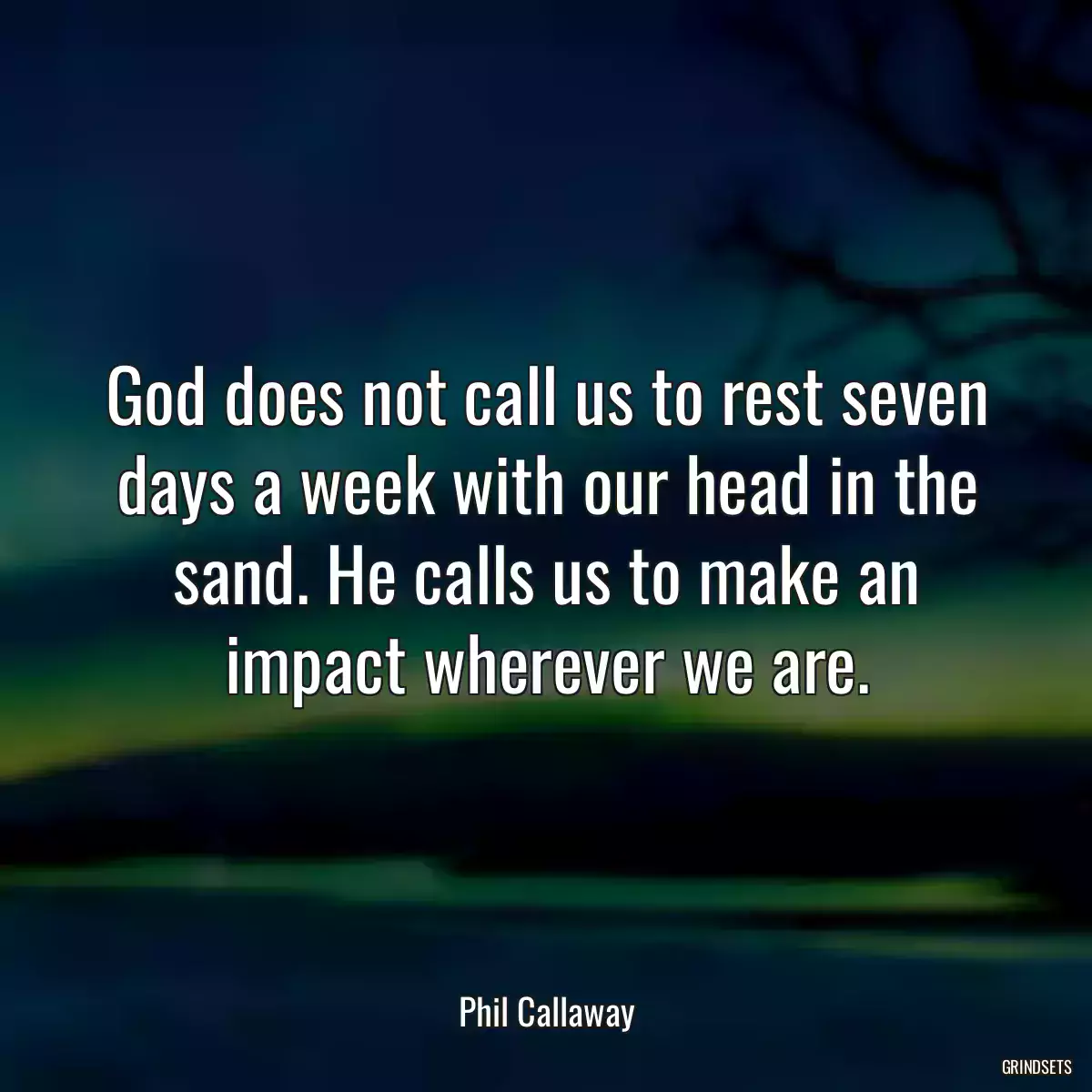 God does not call us to rest seven days a week with our head in the sand. He calls us to make an impact wherever we are.