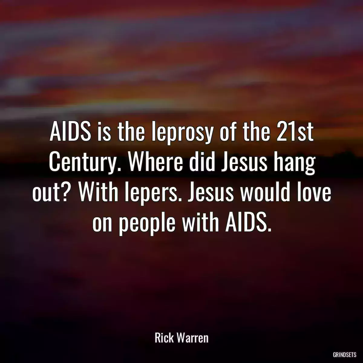 AIDS is the leprosy of the 21st Century. Where did Jesus hang out? With lepers. Jesus would love on people with AIDS.