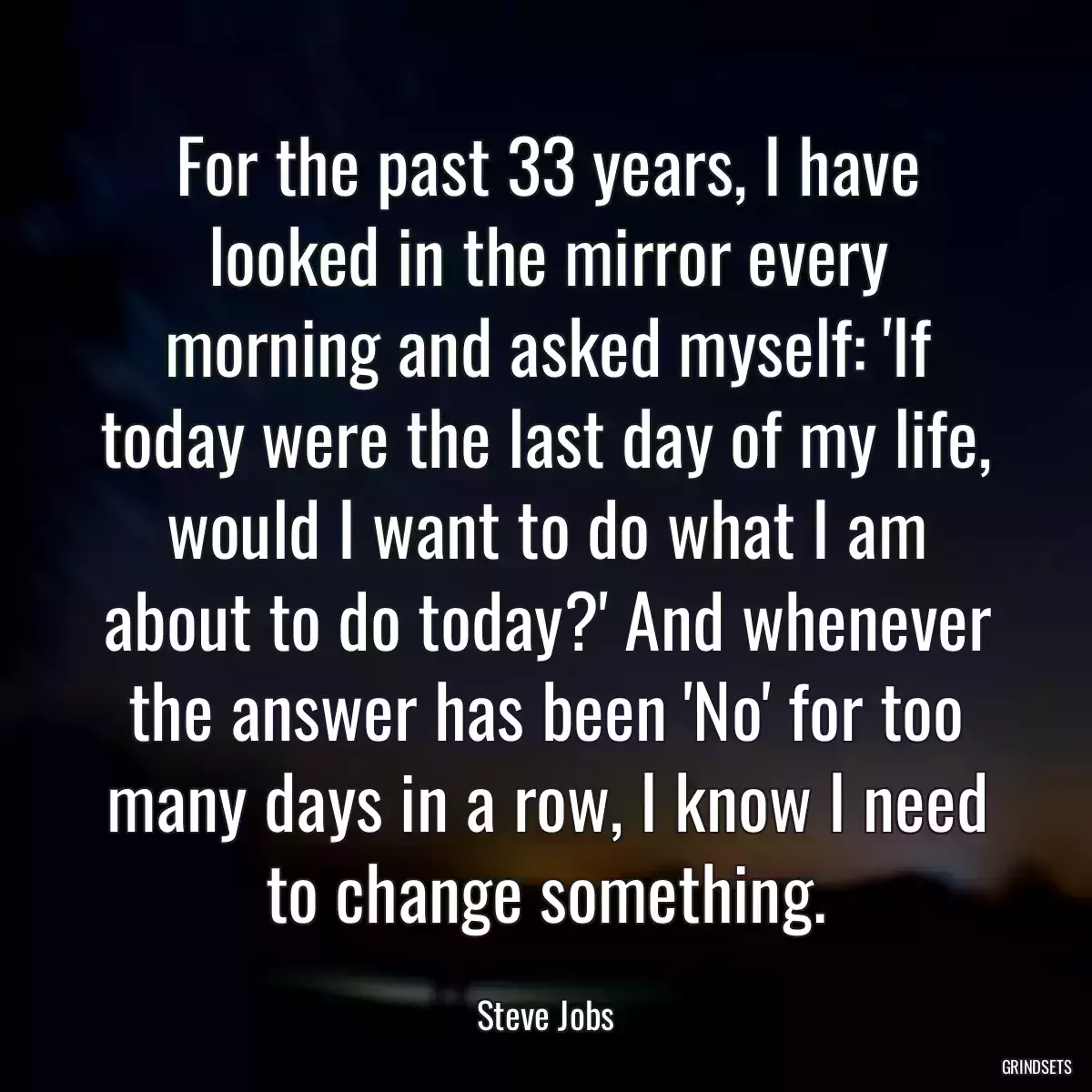 For the past 33 years, I have looked in the mirror every morning and asked myself: \'If today were the last day of my life, would I want to do what I am about to do today?\' And whenever the answer has been \'No\' for too many days in a row, I know I need to change something.