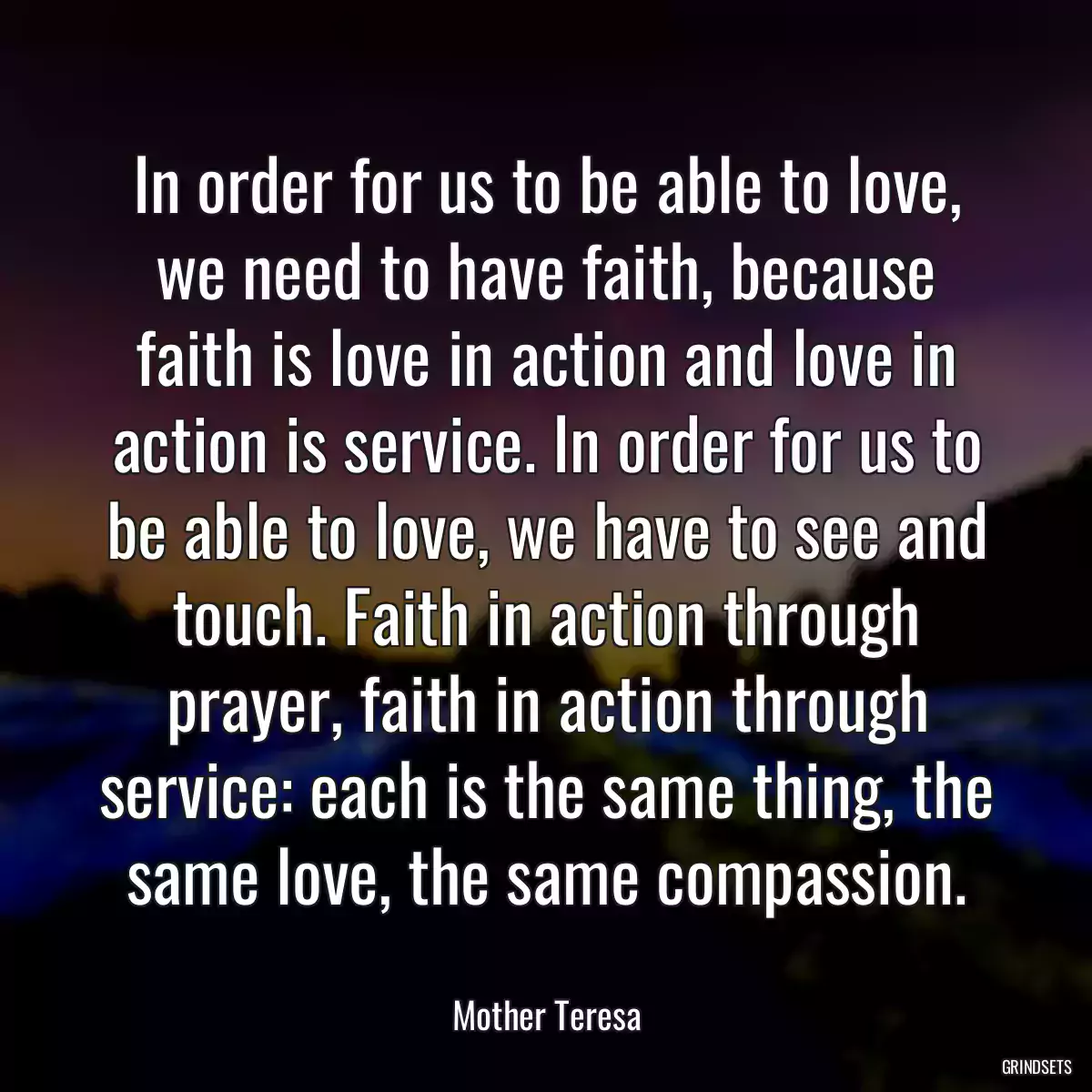 In order for us to be able to love, we need to have faith, because faith is love in action and love in action is service. In order for us to be able to love, we have to see and touch. Faith in action through prayer, faith in action through service: each is the same thing, the same love, the same compassion.