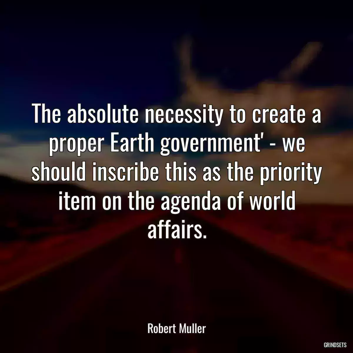 The absolute necessity to create a proper Earth government\' - we should inscribe this as the priority item on the agenda of world affairs.