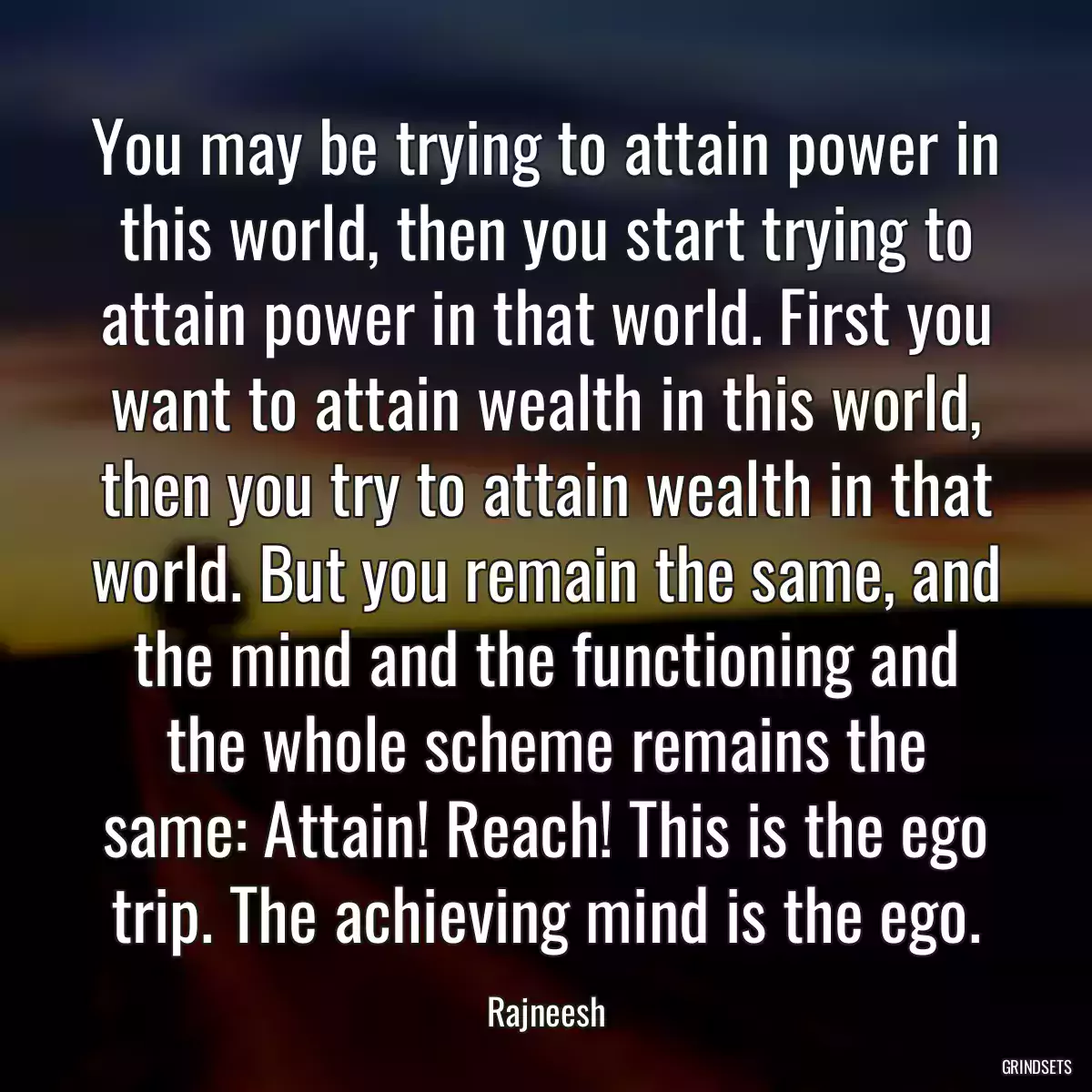 You may be trying to attain power in this world, then you start trying to attain power in that world. First you want to attain wealth in this world, then you try to attain wealth in that world. But you remain the same, and the mind and the functioning and the whole scheme remains the same: Attain! Reach! This is the ego trip. The achieving mind is the ego.