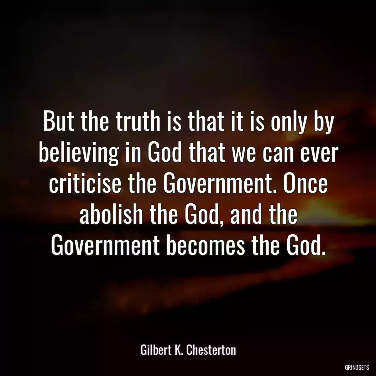 But the truth is that it is only by believing in God that we can ever criticise the Government. Once abolish the God, and the Government becomes the God.