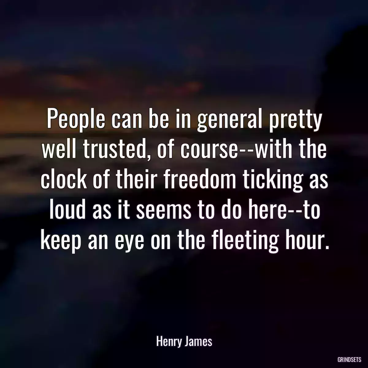 People can be in general pretty well trusted, of course--with the clock of their freedom ticking as loud as it seems to do here--to keep an eye on the fleeting hour.