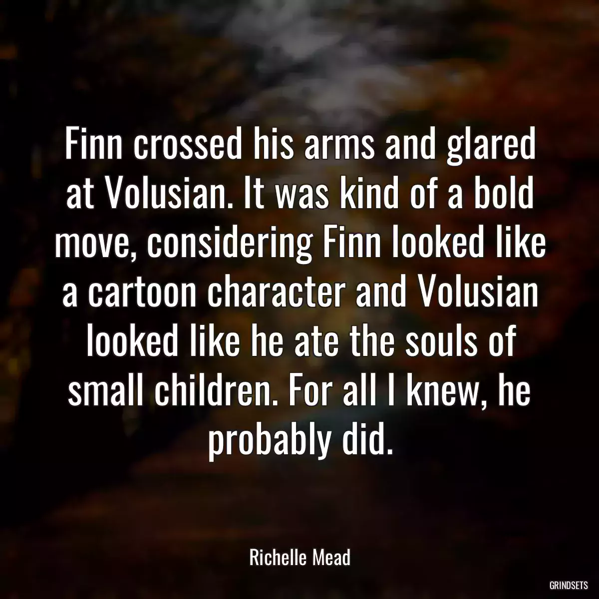 Finn crossed his arms and glared at Volusian. It was kind of a bold move, considering Finn looked like a cartoon character and Volusian looked like he ate the souls of small children. For all I knew, he probably did.