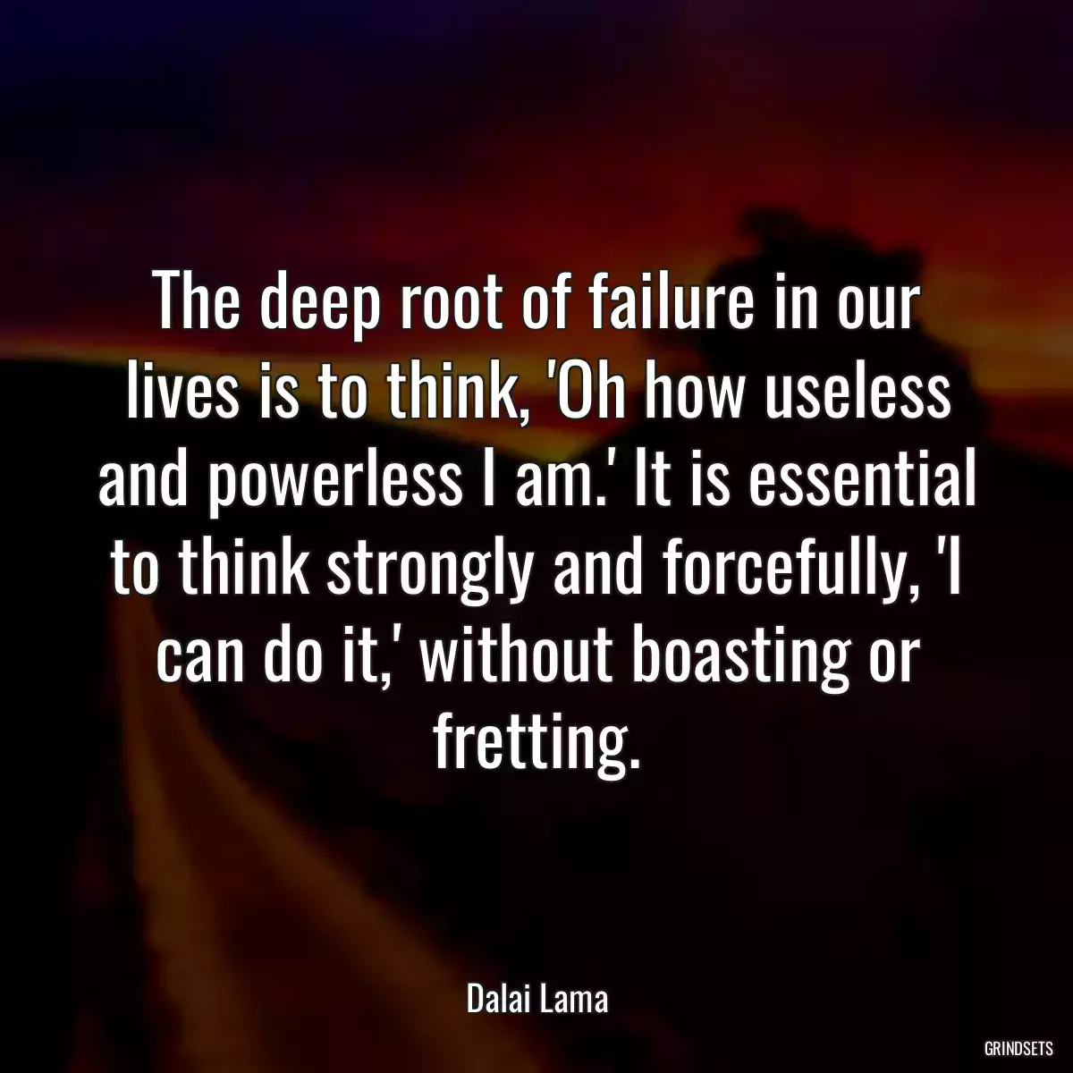 The deep root of failure in our lives is to think, \'Oh how useless and powerless I am.\' It is essential to think strongly and forcefully, \'I can do it,\' without boasting or fretting.