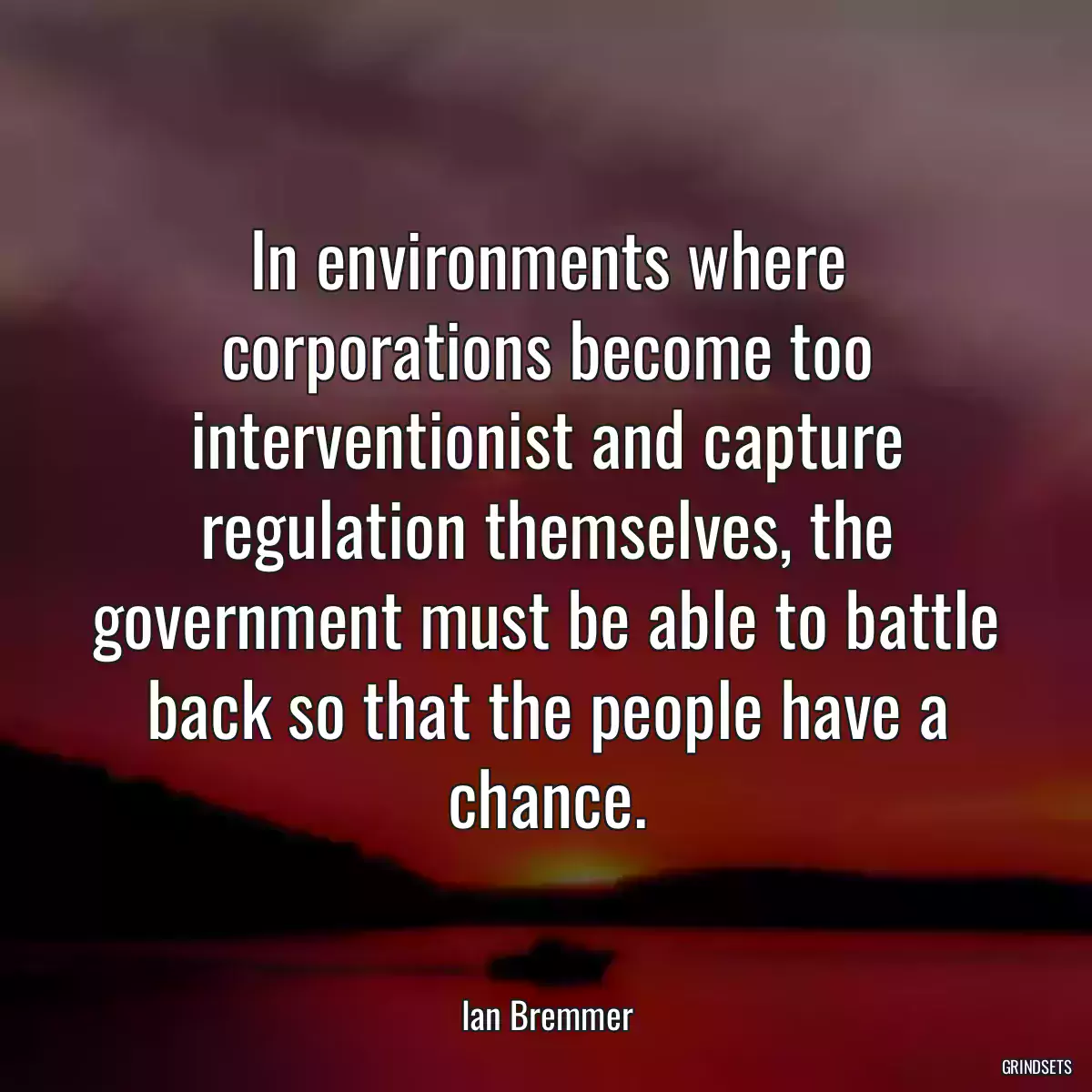 In environments where corporations become too interventionist and capture regulation themselves, the government must be able to battle back so that the people have a chance.