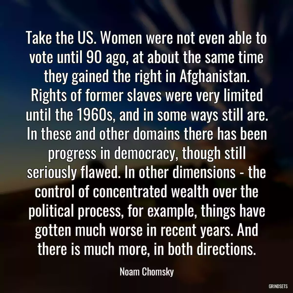 Take the US. Women were not even able to vote until 90 ago, at about the same time they gained the right in Afghanistan. Rights of former slaves were very limited until the 1960s, and in some ways still are. In these and other domains there has been progress in democracy, though still seriously flawed. In other dimensions - the control of concentrated wealth over the political process, for example, things have gotten much worse in recent years. And there is much more, in both directions.