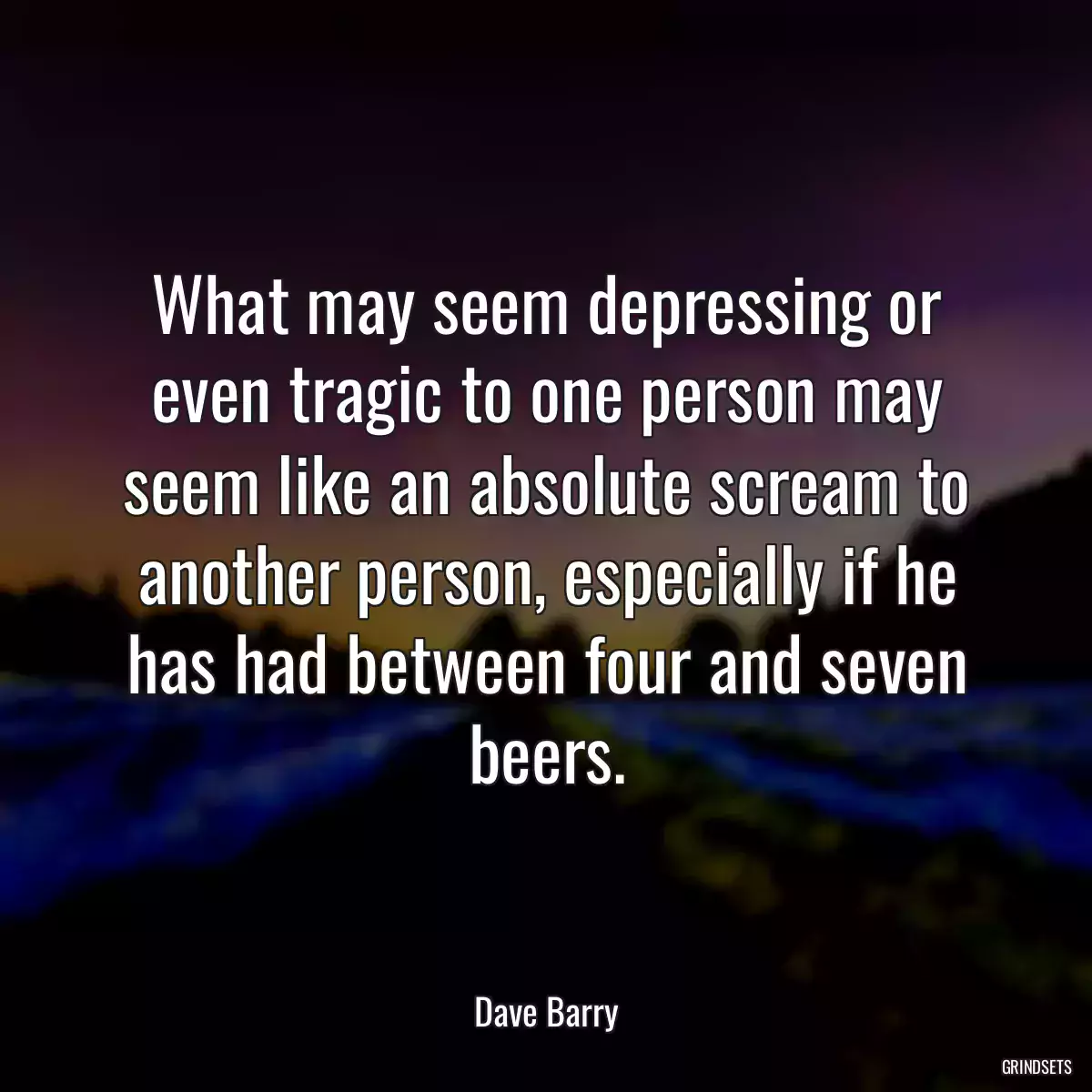 What may seem depressing or even tragic to one person may seem like an absolute scream to another person, especially if he has had between four and seven beers.