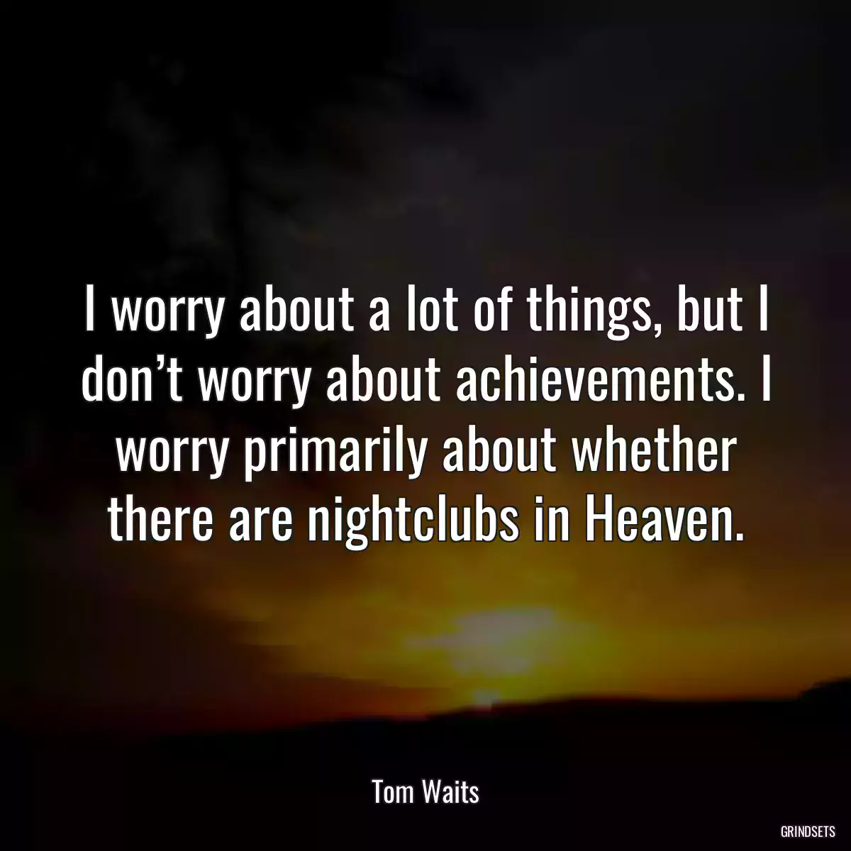 I worry about a lot of things, but I don’t worry about achievements. I worry primarily about whether there are nightclubs in Heaven.