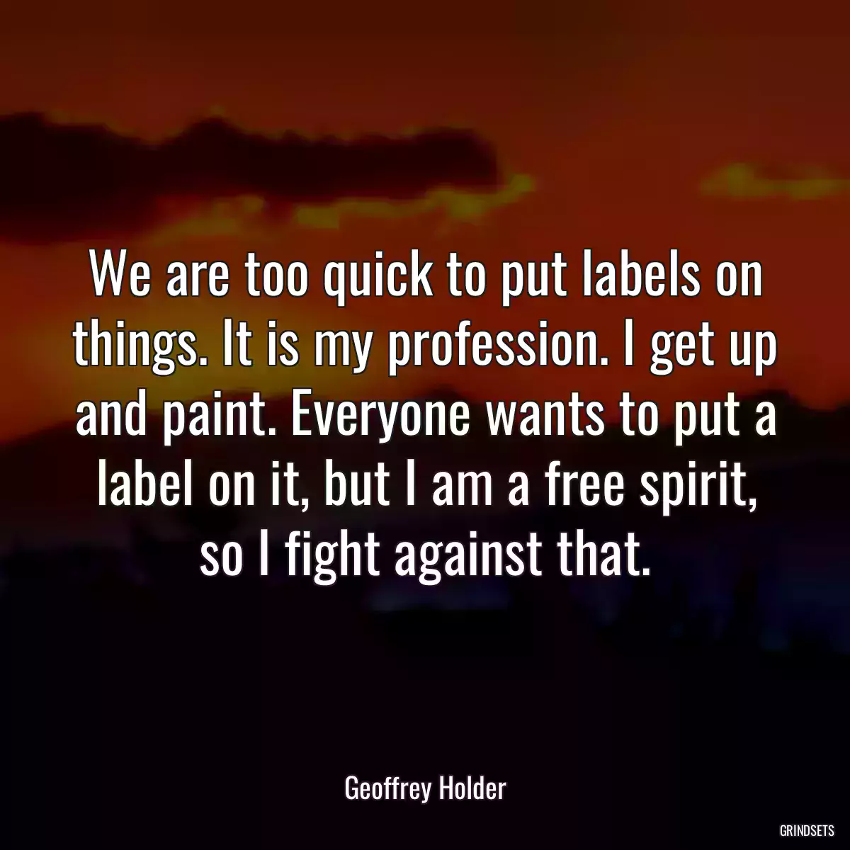 We are too quick to put labels on things. It is my profession. I get up and paint. Everyone wants to put a label on it, but I am a free spirit, so I fight against that.