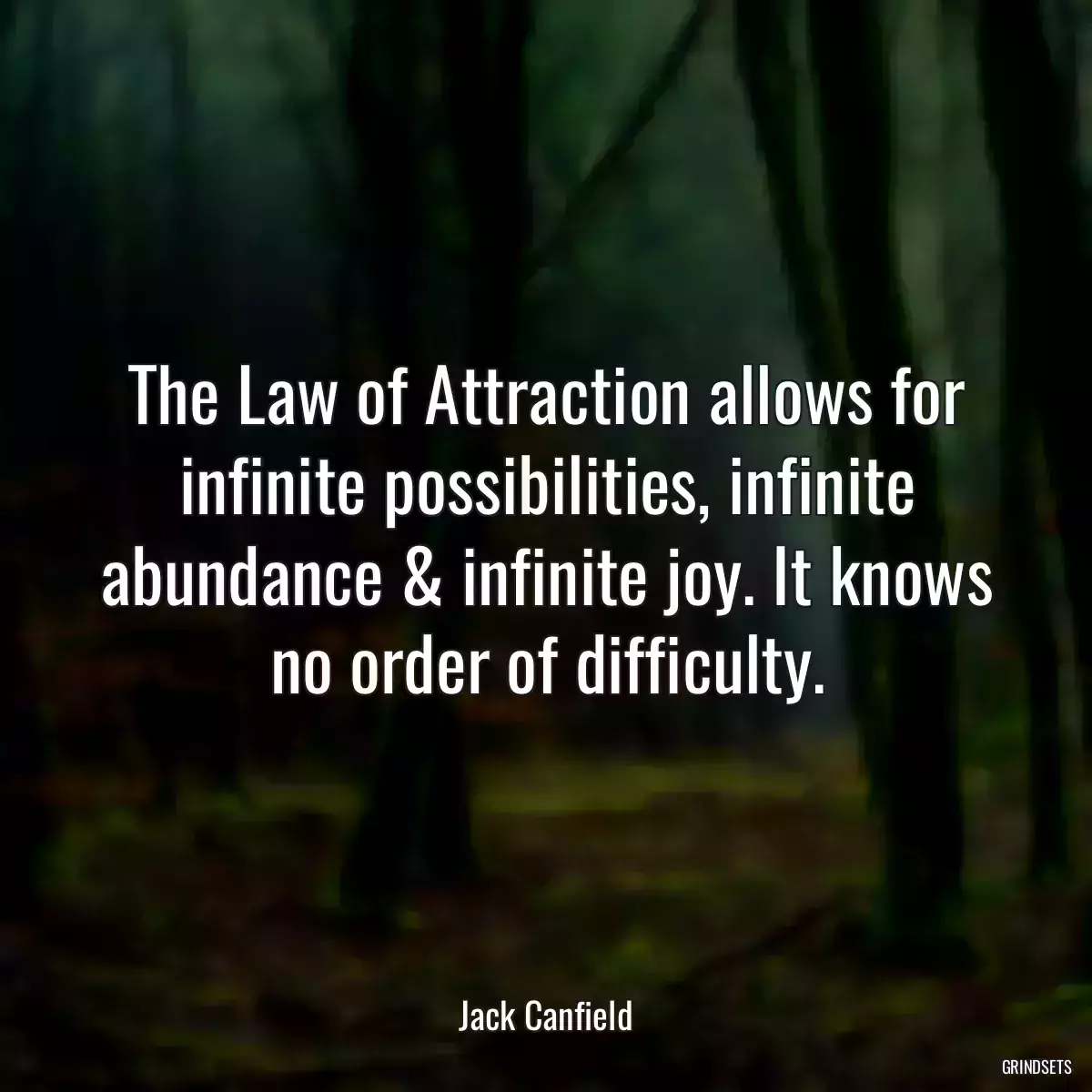 The Law of Attraction allows for infinite possibilities, infinite abundance & infinite joy. It knows no order of difficulty.