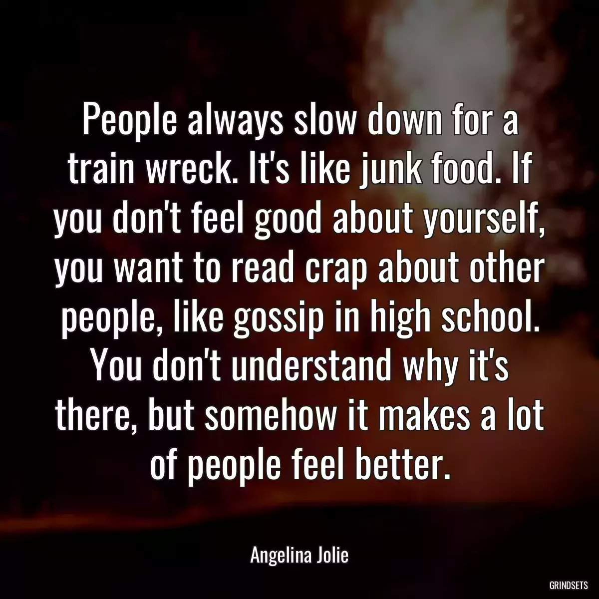 People always slow down for a train wreck. It\'s like junk food. If you don\'t feel good about yourself, you want to read crap about other people, like gossip in high school. You don\'t understand why it\'s there, but somehow it makes a lot of people feel better.