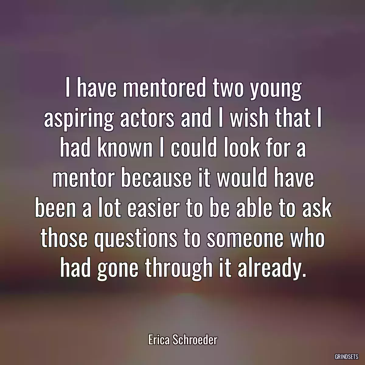 I have mentored two young aspiring actors and I wish that I had known I could look for a mentor because it would have been a lot easier to be able to ask those questions to someone who had gone through it already.