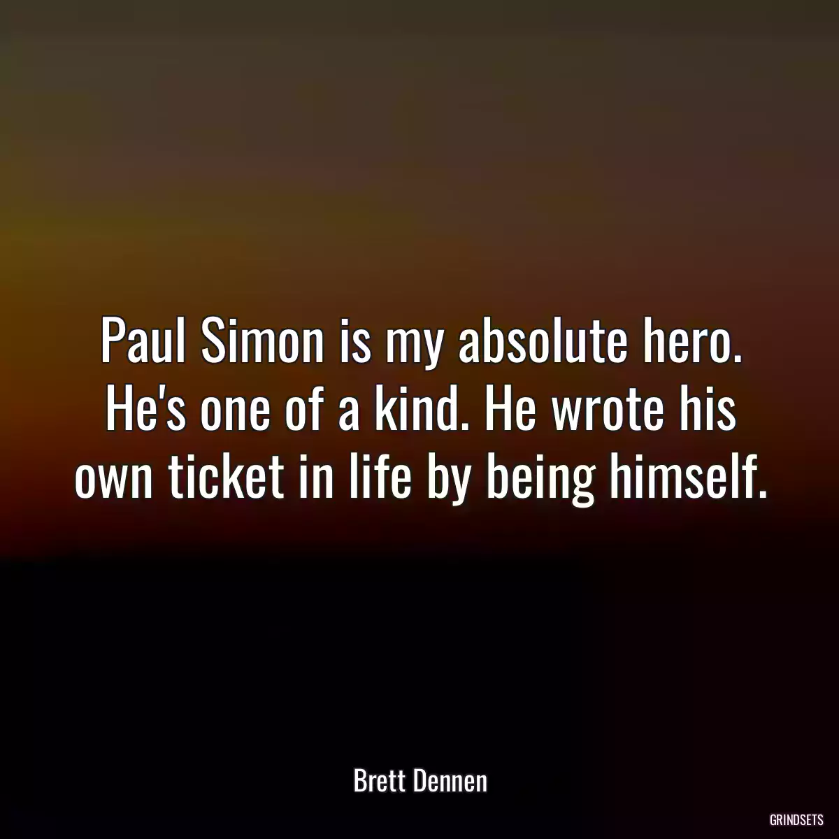 Paul Simon is my absolute hero. He\'s one of a kind. He wrote his own ticket in life by being himself.