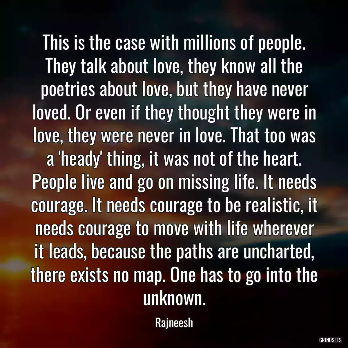 This is the case with millions of people. They talk about love, they know all the poetries about love, but they have never loved. Or even if they thought they were in love, they were never in love. That too was a \'heady\' thing, it was not of the heart. People live and go on missing life. It needs courage. It needs courage to be realistic, it needs courage to move with life wherever it leads, because the paths are uncharted, there exists no map. One has to go into the unknown.