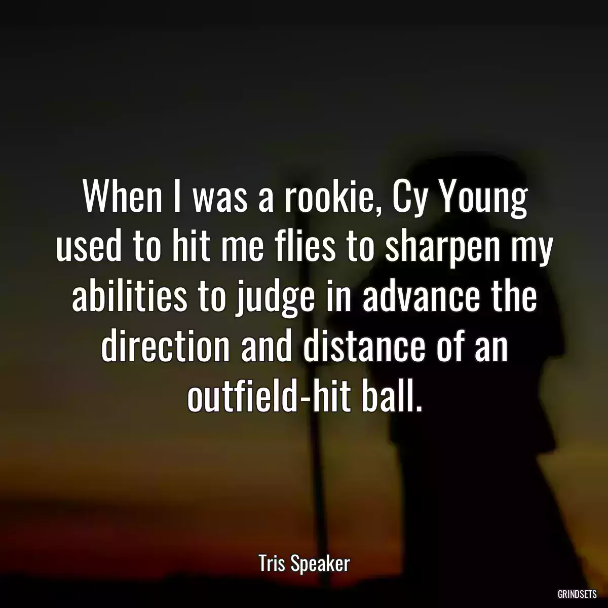 When I was a rookie, Cy Young used to hit me flies to sharpen my abilities to judge in advance the direction and distance of an outfield-hit ball.