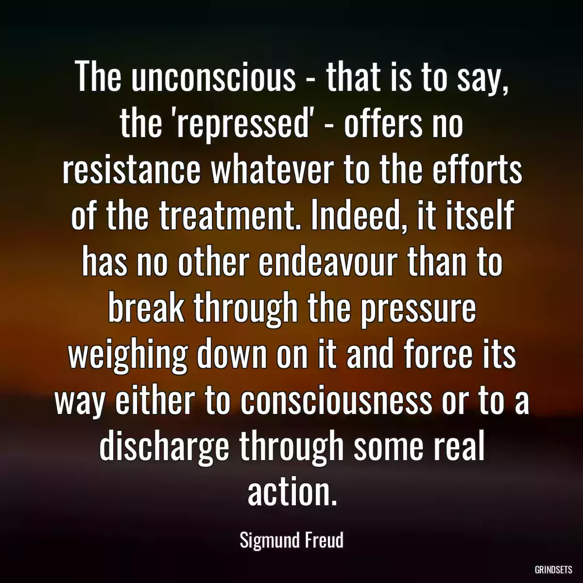 The unconscious - that is to say, the \'repressed\' - offers no resistance whatever to the efforts of the treatment. Indeed, it itself has no other endeavour than to break through the pressure weighing down on it and force its way either to consciousness or to a discharge through some real action.
