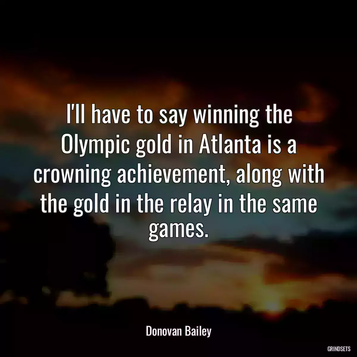 I\'ll have to say winning the Olympic gold in Atlanta is a crowning achievement, along with the gold in the relay in the same games.