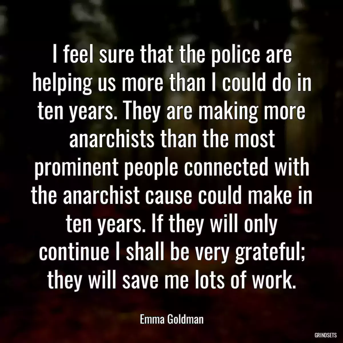 I feel sure that the police are helping us more than I could do in ten years. They are making more anarchists than the most prominent people connected with the anarchist cause could make in ten years. If they will only continue I shall be very grateful; they will save me lots of work.