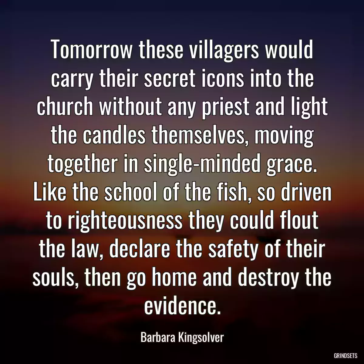 Tomorrow these villagers would carry their secret icons into the church without any priest and light the candles themselves, moving together in single-minded grace. Like the school of the fish, so driven to righteousness they could flout the law, declare the safety of their souls, then go home and destroy the evidence.