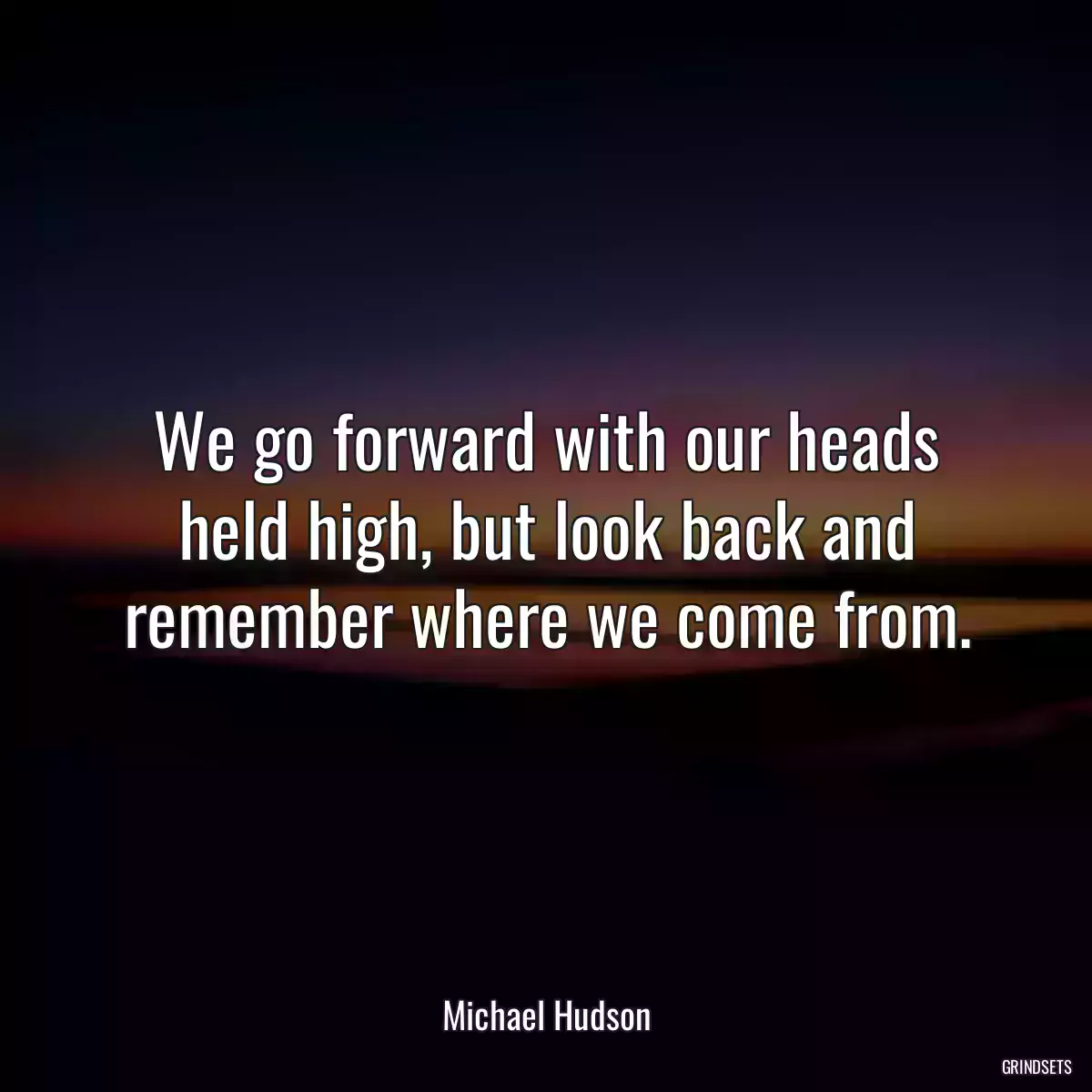 We go forward with our heads held high, but look back and remember where we come from.