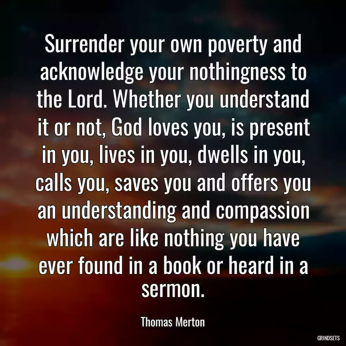 Surrender your own poverty and acknowledge your nothingness to the Lord. Whether you understand it or not, God loves you, is present in you, lives in you, dwells in you, calls you, saves you and offers you an understanding and compassion which are like nothing you have ever found in a book or heard in a sermon.