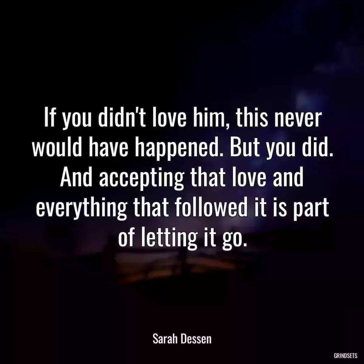 If you didn\'t love him, this never would have happened. But you did. And accepting that love and everything that followed it is part of letting it go.