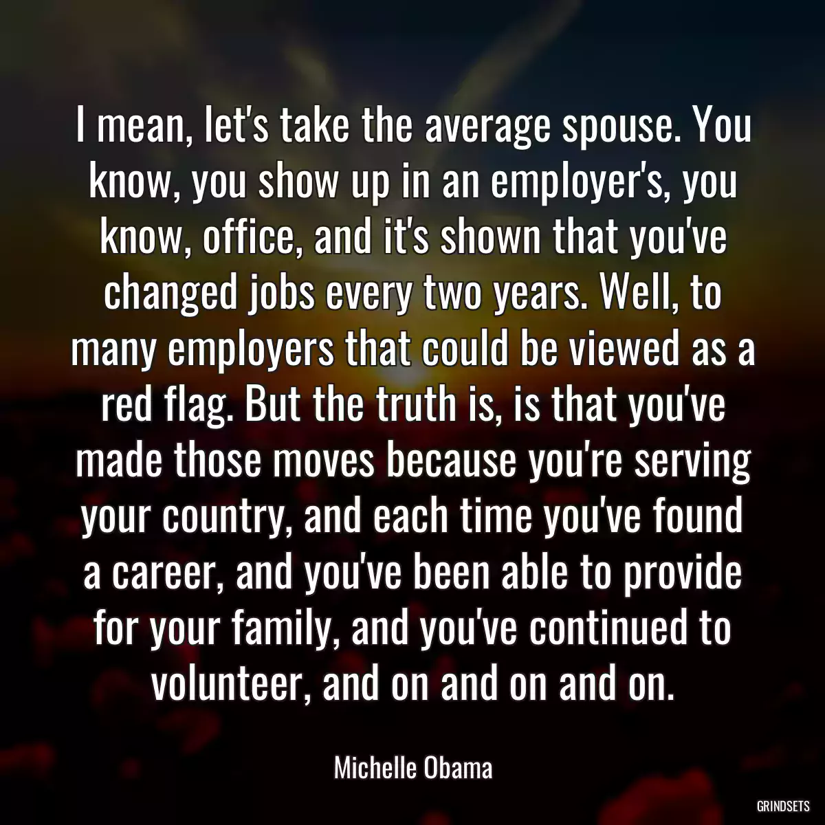 I mean, let\'s take the average spouse. You know, you show up in an employer\'s, you know, office, and it\'s shown that you\'ve changed jobs every two years. Well, to many employers that could be viewed as a red flag. But the truth is, is that you\'ve made those moves because you\'re serving your country, and each time you\'ve found a career, and you\'ve been able to provide for your family, and you\'ve continued to volunteer, and on and on and on.