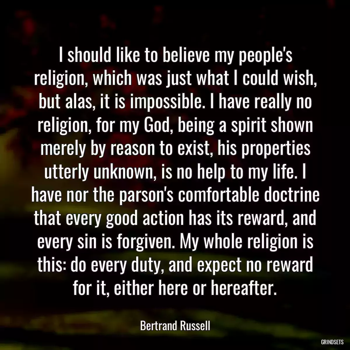 I should like to believe my people\'s religion, which was just what I could wish, but alas, it is impossible. I have really no religion, for my God, being a spirit shown merely by reason to exist, his properties utterly unknown, is no help to my life. I have nor the parson\'s comfortable doctrine that every good action has its reward, and every sin is forgiven. My whole religion is this: do every duty, and expect no reward for it, either here or hereafter.