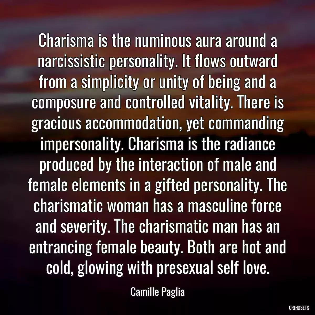 Charisma is the numinous aura around a narcissistic personality. It flows outward from a simplicity or unity of being and a composure and controlled vitality. There is gracious accommodation, yet commanding impersonality. Charisma is the radiance produced by the interaction of male and female elements in a gifted personality. The charismatic woman has a masculine force and severity. The charismatic man has an entrancing female beauty. Both are hot and cold, glowing with presexual self love.