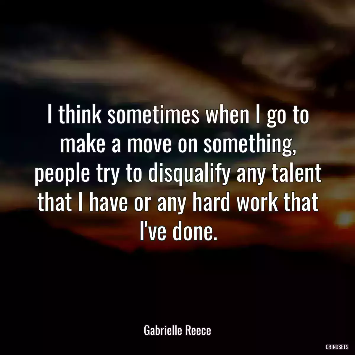 I think sometimes when I go to make a move on something, people try to disqualify any talent that I have or any hard work that I\'ve done.