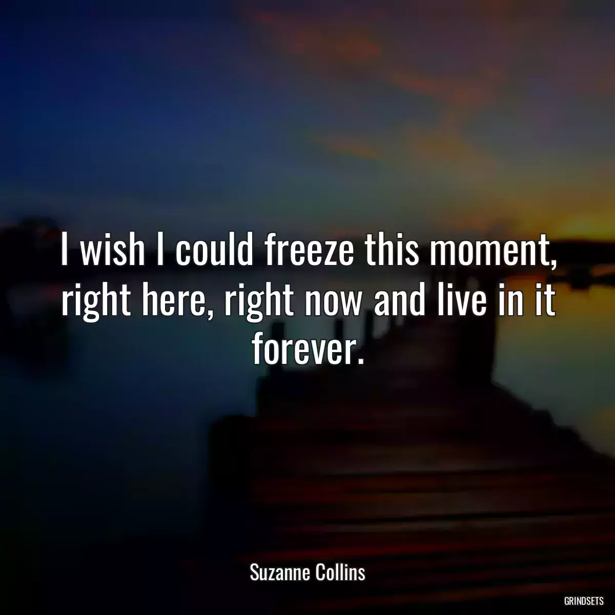 I wish I could freeze this moment, right here, right now and live in it forever.