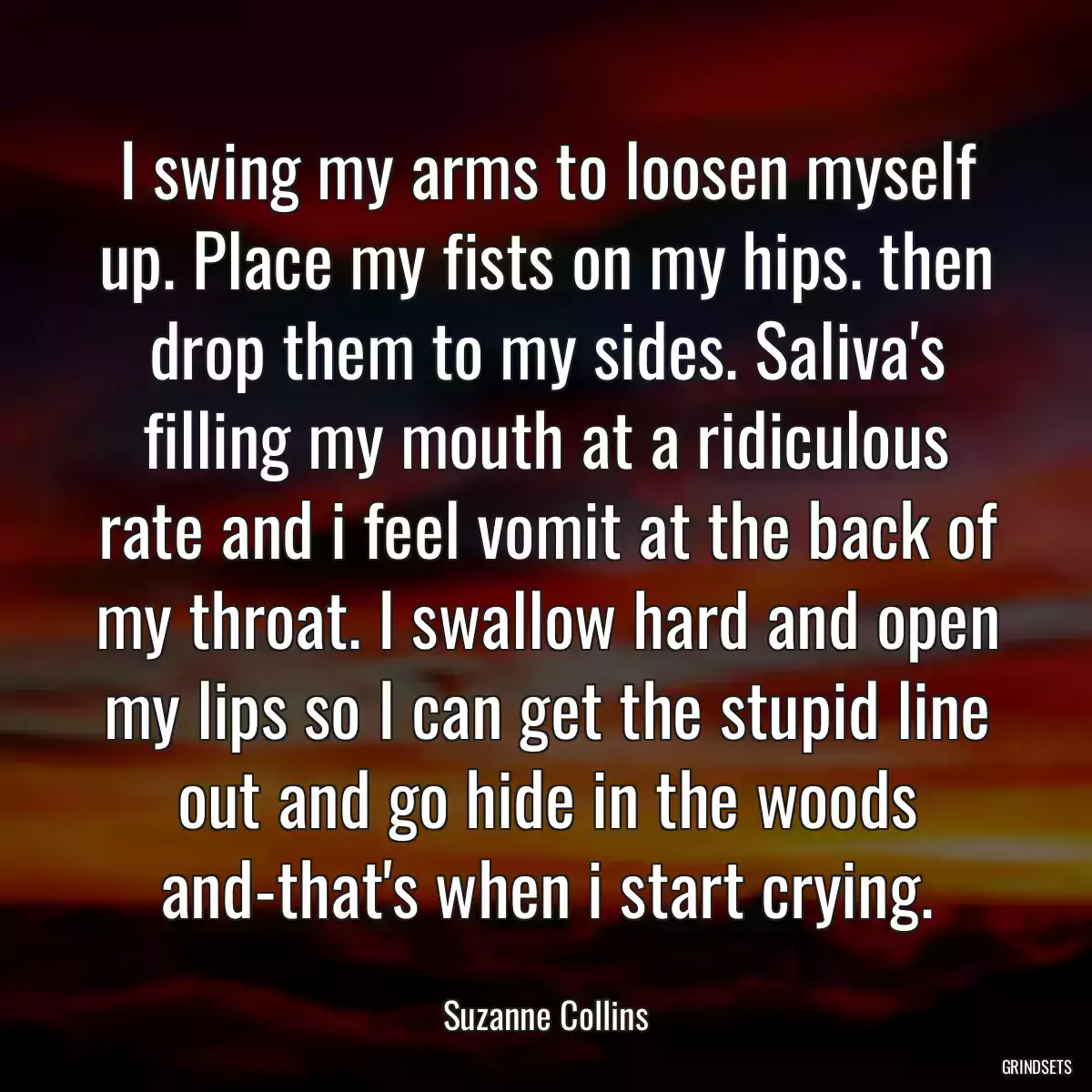 I swing my arms to loosen myself up. Place my fists on my hips. then drop them to my sides. Saliva\'s filling my mouth at a ridiculous rate and i feel vomit at the back of my throat. I swallow hard and open my lips so I can get the stupid line out and go hide in the woods and-that\'s when i start crying.