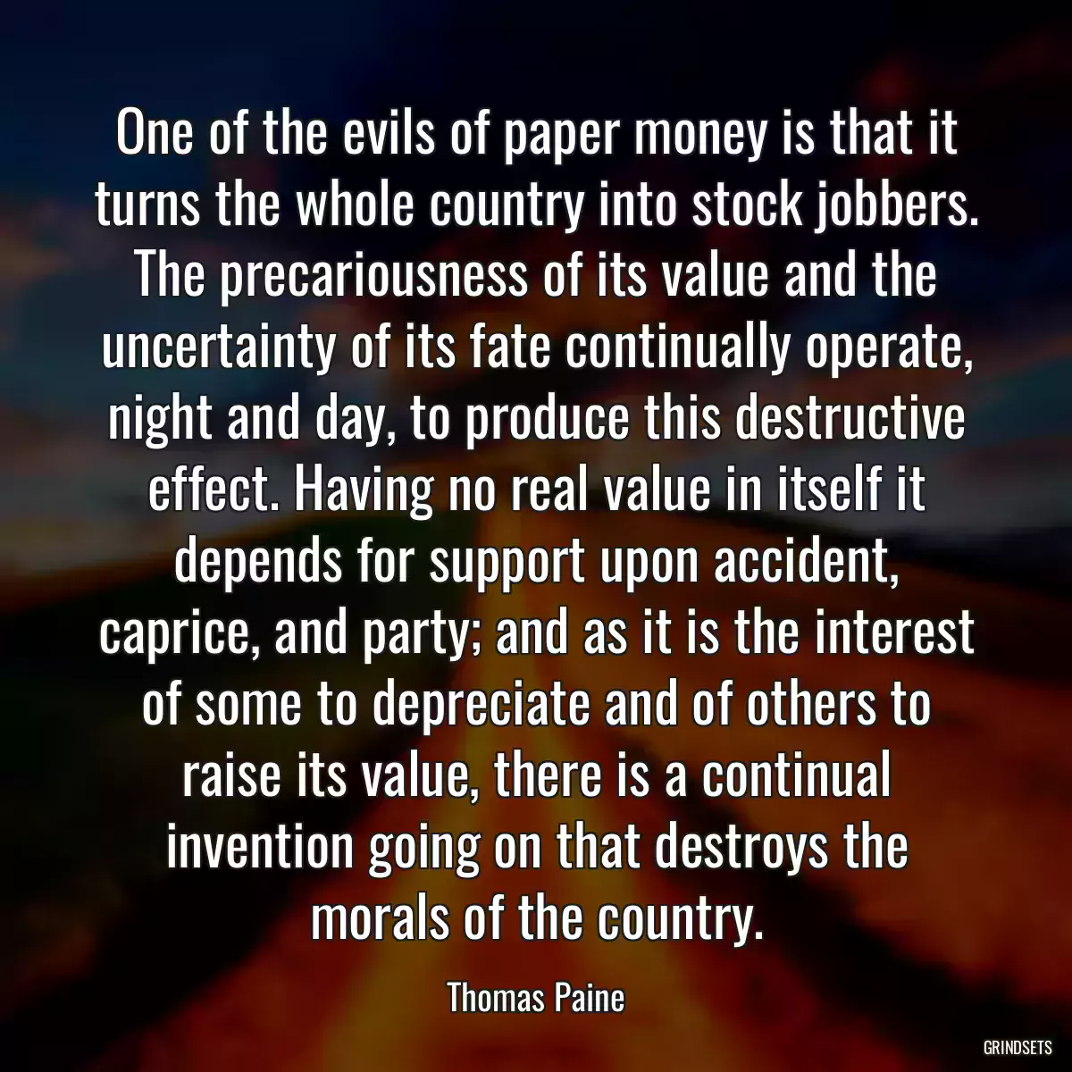 One of the evils of paper money is that it turns the whole country into stock jobbers. The precariousness of its value and the uncertainty of its fate continually operate, night and day, to produce this destructive effect. Having no real value in itself it depends for support upon accident, caprice, and party; and as it is the interest of some to depreciate and of others to raise its value, there is a continual invention going on that destroys the morals of the country.